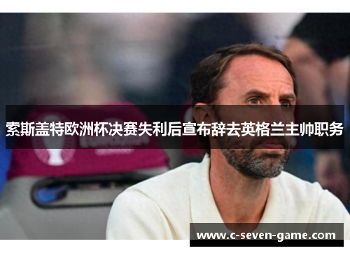 索斯盖特欧洲杯决赛失利后宣布辞去英格兰主帅职务 索斯盖特欧洲杯决赛失利后宣布辞去英格兰主帅职务
